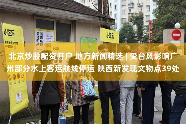 北京炒股配资开户 地方新闻精选 | 受台风影响广州部分水上客运航线停运 陕西新发现文物点39处